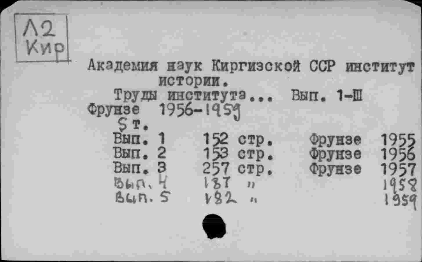 ﻿Л2 Иир
Академия наук Киргизской ССР институт истории.
Труды института... Вып. 1-Ш
Фрунзе 1956-I4SJ
$ т.
Вып. 1	152	стр,	Фрунзе	1955
Вып. 2	15З	стр.	Фрунзе	195о
Вып. 3	257	стр.	Фрунзе	1957
Ч	1ЪТ	п
Ьцп. S